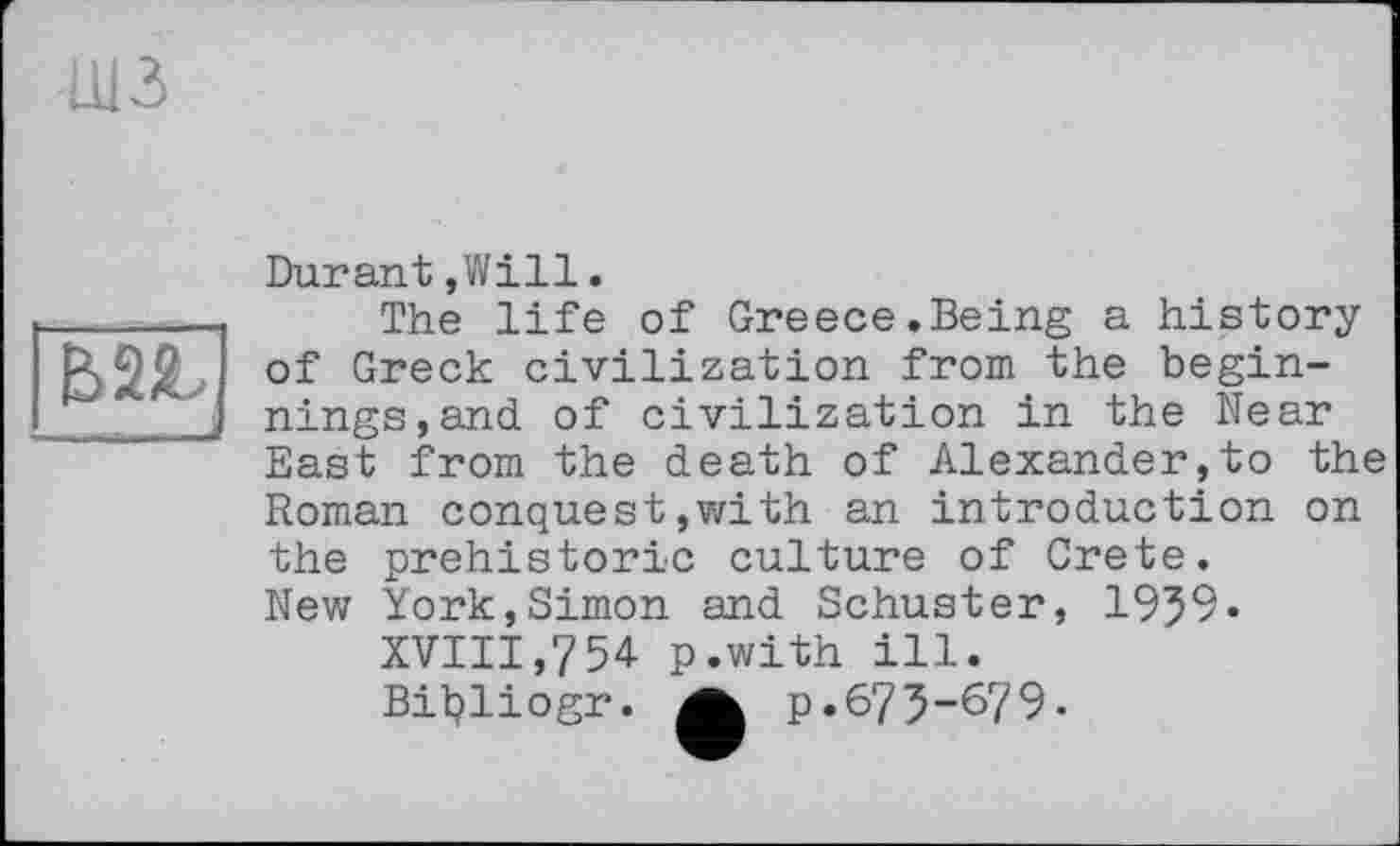 ﻿шз
------ J
Durant,Will.
The life of Greece.Being a history of Greek civilization from the beginnings, and of civilization in the Near East from the death of Alexander,to the Roman conquest,with an introduction on the prehistoric culture of Crete. New York,Simon and Schuster, 1959«
XVIII,754 p.with ill.
Biljliogr.	p.675-679-